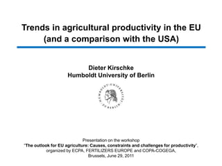 Trends in agricultural productivity in the EU (and a comparison with the USA) Dieter Kirschke Humboldt University of Berlin Presentation on the workshop “The outlook for EU agriculture: Causes, constraints and challenges for productivity”,organized by ECPA, Fertilizers europeandcopa-cogega,Brussels, June 29, 2011 