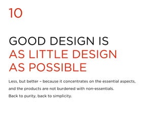 GOOD DESIGN IS
AS LITTLE DESIGN
AS POSSIBLE
10
Less, but better – because it concentrates on the essential aspects,
and the products are not burdened with non-essentials.
Back to purity, back to simplicity.
 