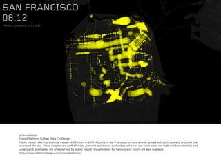 schemadesign
Transit Patterns (Urban Data Challenge)
Public transit ridership over the course of 24 hours in 2012. Activity in San Francisco is more evenly spread out, both spatially and over the
course of the day. These insights are useful for city planners and transit authorities, who can see what areas see high and low ridership and
understand what areas are underserved by public transit. Visualizations for Geneva and Zurich are also available.
http://www.schemadesign.com/transitpatterns/
 