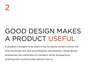 GOOD DESIGN MAKES
A PRODUCT USEFUL
2
A product is bought to be used. It has to satisfy certain criteria, not
only functional, but also psychological and aesthetic. Good design
emphasises the usefulness of a product whilst disregarding
anything that could possibly detract from it.
 