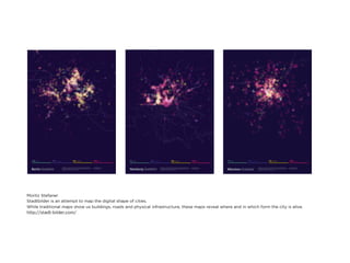 Moritz Stefaner
Stadtbilder is an attempt to map the digital shape of cities.
While traditional maps show us buildings, roads and physical infrastructure, these maps reveal where and in which form the city is alive.
http://stadt-bilder.com/
 
