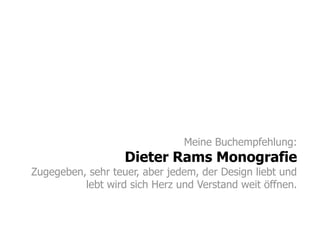 Meine Buchempfehlung:
Dieter Rams Monografie
Zugegeben, sehr teuer, aber jedem, der Design liebt und
lebt wird sich Herz und Verstand weit öffnen.
 