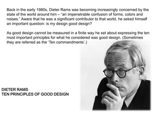Back in the early 1980s, Dieter Rams was becoming increasingly concerned by the
  state of the world around him – “an impenetrable confusion of forms, colors and
  noises.” Aware that he was a significant contributor to that world, he asked himself
  an important question: is my design good design?

  As good design cannot be measured in a finite way he set about expressing the ten
  most important principles for what he considered was good design. (Sometimes
  they are referred as the „Ten commandments‟.)




DIETER RAMS
TEN PRINCIPLES OF GOOD DESIGN
 