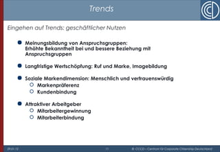 29.01.15 11 © CCCD – Centrum für Corporate Citizenship Deutschland
Trends
Eingehen auf Trends: geschäftlicher Nutzen
 Meinungsbildung von Anspruchsgruppen:
Erhöhte Bekanntheit bei und bessere Beziehung mit
Anspruchsgruppen
 Langfristige Wertschöpfung: Ruf und Marke, Imagebildung
 Soziale Markendimension: Menschlich und vertrauenswürdig
 Markenpräferenz
 Kundenbindung
 Attraktiver Arbeitgeber
 Mitarbeitergewinnung
 Mitarbeiterbindung
 