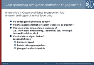 29.01.15 15 © CCCD – Centrum für Corporate Citizenship Deutschland
Vom Sponsoring zum gesellschaftlichen Engagement?
Unterschied II: Gesellschaftliches Engagement folgt
anderen Leitfragen als reines Sponsoring
 Wo ist der gesellschaftliche Bedarf?
 Welches gesellschaftliche Problem wollen wir bearbeiten?
 Was kann unser Unternehmen einbringen?
(z.B. Know-How, Finanzierung, Sachmittel, Zeit, Freiwillige,
Netzwerkkontakte, etc.)
 Wer sind die richtigen Partner?
ausgewählt nach
 Kompetenzprofil
 Problemlösungskompetenz
 (Image-Transfer-Potential)
 