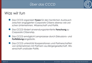 29.01.15 2 © CCCD – Centrum für Corporate Citizenship Deutschland
Was wir tun
 Das CCCD organisiert Foren für den fachlichen Austausch
zwischen engagierten Corporate Citizens ebenso wie zwi-
schen Unternehmen, Wissenschaft und Politik.
 Das CCCD fördert anwendungsorientierte Forschung zu
Corporate Citizenship.
 Das CCCD ermöglicht Lernprozesse durch Diskussions- und
Fortbildungsangebote.
 Das CCCD unterstützt Kooperationen und Partnerschaften
von Unternehmen mit Partnern aus Bürgergesellschaft, Wis-
senschaft und/oder Politik.
Über das CCCD
 