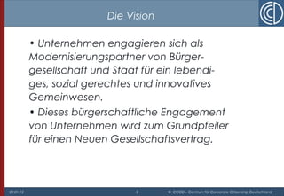 29.01.15 3 © CCCD – Centrum für Corporate Citizenship Deutschland
Die Vision
• Unternehmen engagieren sich als
Modernisierungspartner von Bürger-
gesellschaft und Staat für ein lebendi-
ges, sozial gerechtes und innovatives
Gemeinwesen.
• Dieses bürgerschaftliche Engagement
von Unternehmen wird zum Grundpfeiler
für einen Neuen Gesellschaftsvertrag.
 
