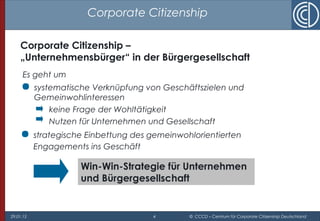 29.01.15 4 © CCCD – Centrum für Corporate Citizenship Deutschland
Corporate Citizenship
Es geht um
 systematische Verknüpfung von Geschäftszielen und
Gemeinwohlinteressen
keine Frage der Wohltätigkeit
Nutzen für Unternehmen und Gesellschaft
Win-Win-Strategie für Unternehmen
und Bürgergesellschaft
Corporate Citizenship –
„Unternehmensbürger“ in der Bürgergesellschaft
 strategische Einbettung des gemeinwohlorientierten
Engagements ins Geschäft
 
