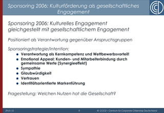 29.01.15 9 © CCCD – Centrum für Corporate Citizenship Deutschland
Sponsoring 2006: Kulturförderung als gesellschaftliches
Engagement
Sponsoring 2006: Kulturelles Engagement
gleichgestellt mit gesellschaftlichem Engagement
Positioniert als Verantwortung gegenüber Anspruchsgruppen
Sponsoringstrategie/Intention:
● Verantwortung als Kernkompetenz und Wettbewerbsvorteil!
● Emotional Appeal: Kunden- und Mitarbeiterbindung durch
gemeinsame Werte (Synergieeffekt)
● Sympathie
● Glaubwürdigkeit
● Vertrauen
● Identitätsorientierte Markenführung
Fragestellung: Welchen Nutzen hat die Gesellschaft?
 