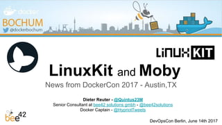 LinuxKit and Moby
News from DockerCon 2017 - Austin,TX
Dieter Reuter - @Quintus23M
Senior Consultant at bee42 solutions gmbh - @bee42solutions
Docker Captain - @HypriotTweets
DevOpsCon Berlin, June 14th 2017
 