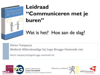 Leidraad
             “Communiceren met je
             buren”

             Wat is het? Hoe aan de slag?

Dieter Vanparys
Medisch Milieukundige bij Logo Brugge-Oostende vzw
dieter.vanparys@logobrugge-oostende.be
 