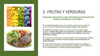 2. FRUTAS Y VERDURAS
Consejos para hacer más atractivo el consumo de
frutas y verduras a tus hijos:
1. La verdura puede ser el acompañante perfecto de un plato de
carne o pescado. De esta forma, puede resultar más apetitoso.
2. Ofrece a tus hijos verdura y fruta variada, de diferentes
colores. Si desde pequeños acostumbran su paladar a diferentes
sabores, es más probable que cuando sean adultos consuman
alimentos variados.
3. Permite su consumo en un gran número de situaciones. Anima
a tus hijos a que se lleven fruta al colegio como tentempié de
media mañana.
4. Si los niños no tienen mucha hambre durante la comida, no
permitas que el alimento que siempre se dejen sea la verdura o
fruta y únicamente se coman lo que más les gusta.
 