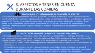 3. ASPECTOS A TENER EN CUENTA
DURANTE LAS COMIDAS
PROCURA QUE LOS NIÑOS COMAN EN COMPAÑÍA DE ADULTOS.
En nuestra sociedad cada vez es más frecuente que se coma en soledad, muchas veces porque los horarios de cada
miembro de la familia no coinciden o porque se prefiere realizar una actividad mientras se come (estudiar, jugar con el
ordenador,…). Con más frecuencia encontramosniños y jóvenes que comen solos debidos a las ocupaciones de sus
padres, lo que puede afectar negativamente a su alimentación, ya que para que coman, los padres tienden a
prepararles las comidas que más les gustan en lugar de alimentos más sanos que les desagradan (verduras, hortalizas,
legumbres…).
RECUERDA QUE EL PRINCIPAL OBJETIVO DE COMER ES ALIMENTARSE
En nuestro país, se relaciona en muchas ocasiones las situaciones sociales con tomar o picar algo de comida, aunque se
haya consumido alimentos previamente y no tengamos hambre. Es un hábito que puede conllevar a un descontrol de
los horarios de las comidas y del apetito, provocando una alimentación poco saludable. Por todo esto:
- Evita recurrir a la comida cuando no se tenga hambre o en determinadas situaciones (sociales, de aburrimiento, de
ansiedad…).
- Es importante que enseñes a tus hijos a superar momentos como el aburrimiento sin recurrir a la comida. Si
actuamos como modelo aceptando el aburrimiento como algo natural y buscando otras alternativas como el ocio
activo, facilitará que los niños adquieran autocontrol y que no recurran al alimento para entretenerse.
 