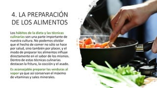 4. LA PREPARACIÓN
DE LOS ALIMENTOS
Los hábitos de la dieta y las técnicas
culinarias son una parte importante de
nuestra cultura. No podemos olvidar
que el hecho de comer no sólo se hace
por salud, sino también por placer, y el
modo de preparar los alimentos influye
directamente en el sabor de los mismos.
Dentro de estas técnicas culinarias
destacan la fritura, la cocción y el asado.
Es aconsejable preparar las verduras al
vapor ya que así conservan el máximo
de vitaminas y sales minerales.
 