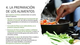 4. LA PREPARACIÓN
DE LOS ALIMENTOS
Con respecto a la fritura conviene tener en cuenta
diversos aspectos:
• No toda la grasa empleada para la preparación del
alimento se consume, tan sólo se consume aquella
que ha penetrado en el alimento en el momento de
freírlo.
• Si el aceite de fritura no se sobrecalienta, no se
producen sustancias tóxicas
• El proceso de fritura produce cambios cualitativos
importantes en la grasa de los alimentos, es decir, la
composición de los ácidos grasos del aceite y de los
alimentos cambia.
Es importante no abusar de alimentos fritos o asados a
la parrilla, ya que la fuente de calor alcanza
temperaturas muy altas, por lo que los alimentos se
queman con mayor facilidad, y se producen
benzopirenos (sustancias cancerígenas).
 