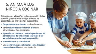 5. ANIMA A LOS
NIÑOS A COCINAR
Si implicamos a los niños en la preparación de las
comidas y les dejamos escoger el modo de
presentación o entre ciertos ingredientes:
• Despertaremos su interés por los alimentos.
• Será más probable que coman bien esos
alimentos que han preparado.
• Aprenderá a combinar ciertos ingredientes, los
componentes de una comida saludable o las
variedades que existen de preparación.
• Potenciaremos su creatividad.
• Le enseñaremos qué alimentos son adecuados
para cada comida o momento del día.
 