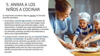 5. ANIMA A LOS
NIÑOS A COCINAR
Es importante considerar algunas pautas a la hora de
hacerles partícipes:
• Al principio, cocinad algo sencillo, con tiempos de
preparación cortos y en los que ellos tengan cierta
libertad para decidir qué alimentos elegir o cómo
presentarlos. A medida que vayan participando en la
cocina y dependiendo de la edad, podemos ir variando
los alimentos, preparar comidas más elaboradas y
darles más responsabilidades.
• Cuando cocinéis, intenta que sea una situación lúdica,
divertida y entretenida. Se pueden realizar formas
divertidas con los alimentos que gusten a los niños.
Evita las disputas, riñas o castigos durante estas
actividades, sino puede convertirse en una actividad
desagradable tanto para los niños como para los
adultos, provocando una reacción contraria a la
buscada.
 