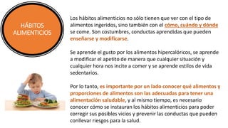 HÁBITOS
ALIMENTICIOS
Los hábitos alimenticios no sólo tienen que ver con el tipo de
alimentos ingeridos, sino también con el cómo, cuándo y dónde
se come. Son costumbres, conductas aprendidas que pueden
enseñarse y modificarse.
Se aprende el gusto por los alimentos hipercalóricos, se aprende
a modificar el apetito de manera que cualquier situación y
cualquier hora nos incite a comer y se aprende estilos de vida
sedentarios.
Por lo tanto, es importante por un lado conocer qué alimentos y
proporciones de alimentos son las adecuadas para tener una
alimentación saludable, y al mismo tiempo, es necesario
conocer cómo se instauran los hábitos alimenticios para poder
corregir sus posibles vicios y prevenir las conductas que pueden
conllevar riesgos para la salud.
 