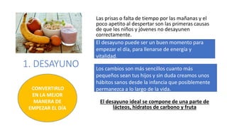 1. DESAYUNO
Las prisas o falta de tiempo por las mañanas y el
poco apetito al despertar son las primeras causas
de que los niños y jóvenes no desayunen
correctamente.
El desayuno ideal se compone de una parte de
lácteos, hidratos de carbono y fruta
CONVERTIRLO
EN LA MEJOR
MANERA DE
EMPEZAR EL DÍA
El desayuno puede ser un buen momento para
empezar el día, para llenarse de energía y
vitalidad.
Los cambios son más sencillos cuanto más
pequeños sean tus hijos y sin duda creamos unos
hábitos sanos desde la infancia que posiblemente
permanezca a lo largo de la vida.
 