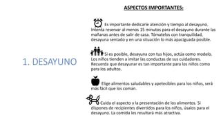 1. DESAYUNO
ASPECTOS IMPORTANTES:
Es importante dedicarle atención y tiempo al desayuno.
Intenta reservar al menos 15 minutos para el desayuno durante las
mañanas antes de salir de casa. Tómatelos con tranquilidad,
desayuna sentado y en una situación lo más apaciguada posible.
Si es posible, desayuna con tus hijos, actúa como modelo.
Los niños tienden a imitar las conductas de sus cuidadores.
Recuerda que desayunar es tan importante para los niños como
para los adultos.
Elige alimentos saludables y apetecibles para los niños, será
más fácil que los coman.
Cuida el aspecto y la presentación de los alimentos. Si
dispones de recipientes divertidos para los niños, úsalos para el
desayuno. La comida les resultará más atractiva.
 