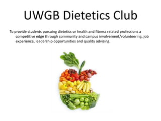 UWGB Dietetics Club
To provide students pursuing dietetics or health and fitness related professions a
competitive edge through community and campus involvement/volunteering, job
experience, leadership opportunities and quality advising.
 