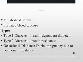 10
Diabetes
 Metabolic disorder
 Elevated blood glucose
Types
• Type 1 Diabetes : Insulin-dependent diabetes
• Type 2 Diabetes : Insulin resistance
• Gestational Diabetes: During pregnancy due to
hormonal imbalance
 