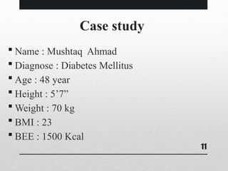 11
Case study
 Name : Mushtaq Ahmad
 Diagnose : Diabetes Mellitus
 Age : 48 year
 Height : 5’7”
 Weight : 70 kg
 BMI : 23
 BEE : 1500 Kcal
 