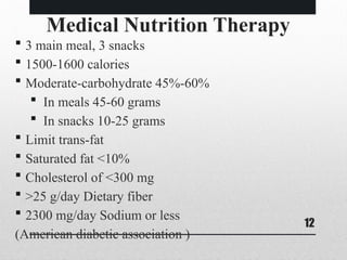 12
Medical Nutrition Therapy
 3 main meal, 3 snacks
 1500-1600 calories
 Moderate-carbohydrate 45%-60%
 In meals 45-60 grams
 In snacks 10-25 grams
 Limit trans-fat
 Saturated fat <10%
 Cholesterol of <300 mg
 >25 g/day Dietary fiber
 2300 mg/day Sodium or less
(American diabetic association )
 