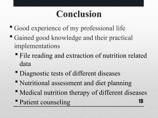 18
Conclusion
 Good experience of my professional life
 Gained good knowledge and their practical
implementations
 File reading and extraction of nutrition related
data
 Diagnostic tests of different diseases
 Nutritional assessment and diet planning
 Medical nutrition therapy of different diseases
 Patient counseling
 