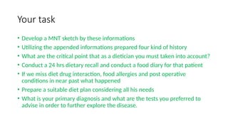 Your task
• Develop a MNT sketch by these informations
• Utilizing the appended informations prepared four kind of history
• What are the critical point that as a dietician you must taken into account?
• Conduct a 24 hrs dietary recall and conduct a food diary for that patient
• If we miss diet drug interaction, food allergies and post operative
conditions in near past what happened
• Prepare a suitable diet plan considering all his needs
• What is your primary diagnosis and what are the tests you preferred to
advise in order to further explore the disease.
 