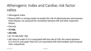 12
Atherogenic Index and Cardiac risk factor
ratios
03/03/2025 Dietetics II
• Atherogenic Index
• Plasma (AIP) is a strong marker to predict the risk of atherosclerosis and coronary
heart disease, we assessed the correlation between AIP and other important
factors.
• Formula
• TC/HDL
• LDL/HDL
• AI= TC-HDL/HDL*100
• AIP value of under 0.11 is associated with low risk of CVD; the values between
0.11 to 0.21 and upper than 0.21 are associated with intermediate and increased
risks, respectively
 