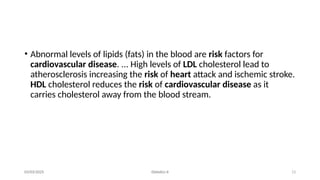 13
03/03/2025 Dietetics II
• Abnormal levels of lipids (fats) in the blood are risk factors for
cardiovascular disease. ... High levels of LDL cholesterol lead to
atherosclerosis increasing the risk of heart attack and ischemic stroke.
HDL cholesterol reduces the risk of cardiovascular disease as it
carries cholesterol away from the blood stream.
 