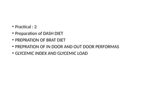 • Practical : 2
• Preparation of DASH DIET
• PREPRATION OF BRAT DIET
• PREPRATION OF IN DOOR AND OUT DOOR PERFORMAS
• GLYCEMIC INDEX AND GLYCEMIC LOAD
 