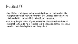 Practical #3
• Mr. Michel is a 35 year old unmarried primary school teacher his
weight is about 85 kgs with height of 5ft6”. He led a sedentary life
style and often eat outside in a fast food restaurant.
• Recently, he got victim of gastrointestinal disease and admitted to
hospital. In hospital he is referred to a dietician and initial screening
reveled the following history of the patient.
 