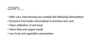 CONTI….
• After your interviewing you compile the following informations
• Excessive Fast foods consumption in previous one year
• More utilization of red meat
• More fatty and sugary meals
• Less fruit and vegetable consumption
 