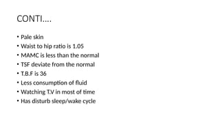 CONTI….
• Pale skin
• Waist to hip ratio is 1.05
• MAMC is less than the normal
• TSF deviate from the normal
• T.B.F is 36
• Less consumption of fluid
• Watching T.V in most of time
• Has disturb sleep/wake cycle
 