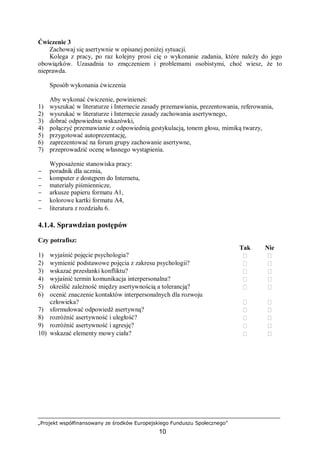 „Projekt współfinansowany ze środków Europejskiego Funduszu Społecznego”
10
Ćwiczenie 3
Zachowaj się asertywnie w opisanej poniżej sytuacji.
Kolega z pracy, po raz kolejny prosi cię o wykonanie zadania, które należy do jego
obowiązków. Uzasadnia to zmęczeniem i problemami osobistymi, choć wiesz, że to
nieprawda.
Sposób wykonania ćwiczenia
Aby wykonać ćwiczenie, powinieneś:
1) wyszukać w literaturze i Internecie zasady przemawiania, prezentowania, referowania,
2) wyszukać w literaturze i Internecie zasady zachowania asertywnego,
3) dobrać odpowiednie wskazówki,
4) połączyć przemawianie z odpowiednią gestykulacją, tonem głosu, mimiką twarzy,
5) przygotować autoprezentację,
6) zaprezentować na forum grupy zachowanie asertywne,
7) przeprowadzić ocenę własnego wystąpienia.
Wyposażenie stanowiska pracy:
− poradnik dla ucznia,
− komputer z dostępem do Internetu,
− materiały piśmiennicze,
− arkusze papieru formatu A1,
− kolorowe kartki formatu A4,
− literatura z rozdziału 6.
4.1.4. Sprawdzian postępów
Czy potrafisz:
Tak Nie
1) wyjaśnić pojęcie psychologia?  
2) wymienić podstawowe pojęcia z zakresu psychologii?  
3) wskazać przesłanki konfliktu?  
4) wyjaśnić termin komunikacja interpersonalna?  
5) określić zależność między asertywnością a tolerancją?  
6) ocenić znaczenie kontaktów interpersonalnych dla rozwoju
człowieka?  
7) sformułować odpowiedź asertywną?  
8) rozróżnić asertywność i uległość?  
9) rozróżnić asertywność i agresję?  
10) wskazać elementy mowy ciała?  
 