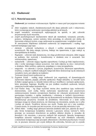 „Projekt współfinansowany ze środków Europejskiego Funduszu Społecznego”
11
4.2. Osobowość
4.2 1. Materiał nauczania
Osobowość jest terminem wieloznacznym. Ogólnie w nauce pod tym pojęciem rozumie
się:
a) zbiór względnie stałych, charakterystycznych dla danej jednostki cech i właściwości,
które wyznaczają jej zachowanie i pozwalają odróżnić ją od innych,
b) zespół warunków wewnętrznych wpływających na sposób, w jaki człowiek
przystosowuje się do otoczenia,
c) zespół psychologicznych mechanizmów takich jak mentalność, tożsamość, potrzeby,
postawy, inteligencja, system wartości, które powodują, że człowiek jest zdolny do
kierowania własnym życiem, a jego zachowania są zorganizowane i względnie trwałe.
W starożytności Hipokrates uzależniał osobowość od temperamentu i według tego
wyróżnił następujące jego typy:
− choleryk – człowiek wybuchowy o silnych i szybko powstających reakcjach
uczuciowych. Ma dużą energię życiową, brakuje mu opanowania, a jego reakcje są
niewspółmierne do bodźca,
− flegmatyk – człowiek mało dynamiczny, nie ulega gwałtownym emocjom, słabo reaguje
na podniety. Jest wytrwały i konsekwentny w działaniu oraz w uczuciach. Jest
zrównoważony, opanowany,
− melancholik – człowiek mający łagodne usposobienie. Cechuje go brak impulsywności,
silne i wolne narastające reakcje uczuciowe. Jest mało odporny na stres i niewytrwały
w działaniu. Mało ruchliwy, apatyczny, popadający w stany przygnębienia,
− sangwinik – to człowiek o żywym, pogodnym, uczuciowym, aktywnym usposobieniu,
wrażliwy, o silnych i szybkich reakcjach. Sangwinik łatwo dostosowuje się do zmiennych
warunków życia, jest odporny na trudności.
Twórcami innych teorii osobowości są:
1) Zygmunt Freud – według niego osobowość jest organizacją sił dynamizujących
zachowanie (dążenia, popędy, potrzeby społeczne). Popęd seksualny, tj. instynkt życia
(Libido) i popęd agresji, tj. instynkt śmierci (Id) są w konflikcie z normami społecznymi,
które prezentuje Superego. Konflikt ten jest źródłem wszelkich zachowań, których
ostateczny kształt nadaje racjonalne Ego.
2) Carl Gustav Jung – wg niego wyróżnić można dwa zasadnicze typy osobowości:
ekstrawertyka, czyli osobę, której zachowanie nacechowane jest pozytywnym
zainteresowaniem światem zewnętrznym (bardziej niż własnymi przeżyciami) łatwo
nawiązującą kontakty, z ogólną zaradnością i orientacją w realiach rzeczywistości.
Reaguje on szybko i wyraźnie, trudno mu się skoncentrować na słuchaniu. Ekstrawertyka
charakteryzuje pozytywny stosunek do przedmiotu. Introwertyk to z kolei osoba
kierująca uwagę na własne przeżycia, nie interesuje się otoczeniem, zamyka się w sobie
i izoluje od innych. Troskliwie skrywa swe myśli. Trudno jest coś z niej wydobyć.
Czasem uważa, że wszystko jest tak oczywiste, że nie ma potrzeby mówienia o tym.
3) Alfred Adler – według niego głównym motorem działania ludzi jest „dążenie do mocy”
jako forma kompensacji kompleksu niższości („poczucia niższej wartości”), który
powstaje we wczesnym dzieciństwie na podłożu słabości dziecka w stosunku do
dorosłych i do otoczenia, z przyczyn realnych lub urojonych. Sposoby kompensacji
kompleksu niższości wpływają na kształtowanie się cech charakteru człowieka,
a niemożność kompensacji daje początek zaburzeniom i chorobom psychicznym. Uważał
też, że poczucie niższości jest czymś dobrym dla człowieka, bowiem jest to czynnik
 