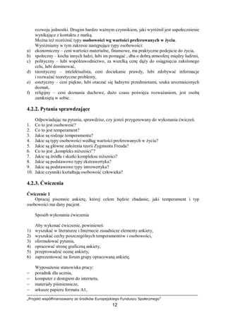 „Projekt współfinansowany ze środków Europejskiego Funduszu Społecznego”
12
rozwoju jednostki. Drugim bardzo ważnym czynnikiem, jaki wyróżnił jest uspołecznienie
wynikające z kontaktu z matką.
Można też rozróżnić typy osobowości wg wartości preferowanych w życiu.
Wyróżniamy w tym zakresie następujące typy osobowości:
a) ekonomiczny – ceni wartości materialne, finansowe, ma praktyczne podejście do życia,
b) społeczny – kocha innych ludzi, lubi im pomagać , dba o dobrą atmosferę między ludźmi,
c) polityczny – lubi współzawodnictwo, za wszelką cenę dąży do osiągnięcia założonego
celu, lubi dominować,
d) teoretyczny – intelektualista, ceni dociekanie prawdy, lubi zdobywać informacje
i rozważać teoretyczne problemy,
e) estetyczny – ceni piękno, lubi otaczać się ładnymi przedmiotami, szuka urozmaiconych
doznań,
f) religijny – ceni doznania duchowe, dużo czasu poświęca rozważaniom, jest osobą
zamkniętą w sobie.
4.2.2. Pytania sprawdzające
Odpowiadając na pytania, sprawdzisz, czy jesteś przygotowany do wykonania ćwiczeń.
1. Co to jest osobowość?
2. Co to jest temperament?
3. Jakie są rodzaje temperamentu?
4. Jakie są typy osobowości według wartości preferowanych w życiu?
5. Jakie są główne założenia teorii Zygmunta Freuda?
6. Co to jest „kompleks niższości”?
7. Jakie są źródła i skutki kompleksu niższości?
8. Jakie są podstawowe typy ekstrawertyka?
9. Jakie są podstawowe typy introwertyka?
10. Jakie czynniki kształtują osobowość człowieka?
4.2.3. Ćwiczenia
Ćwiczenie 1
Opracuj pisemnie ankietę, której celem będzie zbadanie, jaki temperament i typ
osobowości ma dany pacjent.
Sposób wykonania ćwiczenia
Aby wykonać ćwiczenie, powinieneś:
1) wyszukać w literaturze i Internecie zasadnicze elementy ankiety,
2) wyszukać cechy poszczególnych temperamentów i osobowości,
3) sformułować pytania,
4) opracować stronę graficzną ankiety,
5) przeprowadzić ocenę ankiety,
6) zaprezentować na forum grupy opracowaną ankietę.
Wyposażenie stanowiska pracy:
− poradnik dla ucznia,
− komputer z dostępem do internetu,
− materiały piśmiennicze,
− arkusze papieru formatu A1,
 