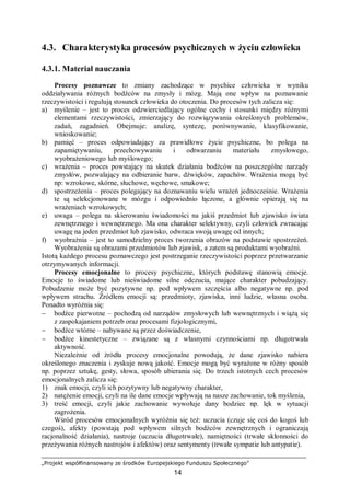 „Projekt współfinansowany ze środków Europejskiego Funduszu Społecznego”
14
4.3. Charakterystyka procesów psychicznych w życiu człowieka
4.3.1. Materiał nauczania
Procesy poznawcze to zmiany zachodzące w psychice człowieka w wyniku
oddziaływania różnych bodźców na zmysły i mózg. Mają one wpływ na poznawanie
rzeczywistości i regulują stosunek człowieka do otoczenia. Do procesów tych zalicza się:
a) myślenie – jest to proces odzwierciedlający ogólne cechy i stosunki między różnymi
elementami rzeczywistości, zmierzający do rozwiązywania określonych problemów,
zadań, zagadnień. Obejmuje: analizę, syntezę, porównywanie, klasyfikowanie,
wnioskowanie;
b) pamięć – proces odpowiadający za prawidłowe życie psychiczne, bo polega na
zapamiętywaniu, przechowywaniu i odtwarzaniu materiału zmysłowego,
wyobrażeniowego lub myślowego;
c) wrażenia – proces powstający na skutek działania bodźców na poszczególne narządy
zmysłów, pozwalający na odbieranie barw, dźwięków, zapachów. Wrażenia mogą być
np: wzrokowe, skórne, słuchowe, węchowe, smakowe;
d) spostrzeżenia – proces polegający na doznawaniu wielu wrażeń jednocześnie. Wrażenia
te są selekcjonowane w mózgu i odpowiednio łączone, a głównie opierają się na
wrażeniach wzrokowych;
e) uwaga – polega na skierowaniu świadomości na jakiś przedmiot lub zjawisko świata
zewnętrznego i wewnętrznego. Ma ona charakter selektywny, czyli człowiek zwracając
uwagę na jeden przedmiot lub zjawisko, odwraca swoją uwagę od innych;
f) wyobraźnia – jest to samodzielny proces tworzenia obrazów na podstawie spostrzeżeń.
Wyobrażenia są obrazami przedmiotów lub zjawisk, a zatem są produktami wyobraźni.
Istotą każdego procesu poznawczego jest postrzeganie rzeczywistości poprzez przetwarzanie
otrzymywanych informacji.
Procesy emocjonalne to procesy psychiczne, których podstawę stanowią emocje.
Emocje to świadome lub nieświadome silne odczucia, mające charakter pobudzający.
Pobudzenie może być pozytywne np. pod wpływem szczęścia albo negatywne np. pod
wpływem strachu. Źródłem emocji są: przedmioty, zjawiska, inni ludzie, własna osoba.
Ponadto wyróżnia się:
− bodźce pierwotne – pochodzą od narządów zmysłowych lub wewnętrznych i wiążą się
z zaspokajaniem potrzeb oraz procesami fizjologicznymi,
− bodźce wtórne – nabywane są przez doświadczenie,
− bodźce kinestetyczne – związane są z własnymi czynnościami np. długotrwała
aktywność.
Niezależnie od źródła procesy emocjonalne powodują, że dane zjawisko nabiera
określonego znaczenia i zyskuje nową jakość. Emocje mogą być wyrażone w różny sposób
np. poprzez sztukę, gesty, słowa, sposób ubierania się. Do trzech istotnych cech procesów
emocjonalnych zalicza się:
1) znak emocji, czyli ich pozytywny lub negatywny charakter,
2) natężenie emocji, czyli na ile dane emocje wpływają na nasze zachowanie, tok myślenia,
3) treść emocji, czyli jakie zachowanie wywołuje dany bodziec np. lęk w sytuacji
zagrożenia.
Wśród procesów emocjonalnych wyróżnia się też: uczucia (czuje się coś do kogoś lub
czegoś), afekty (powstają pod wpływem silnych bodźców zewnętrznych i ograniczają
racjonalność działania), nastroje (uczucia długotrwałe), namiętności (trwałe skłonności do
przeżywania różnych nastrojów i afektów) oraz sentymenty (trwałe sympatie lub antypatie).
 