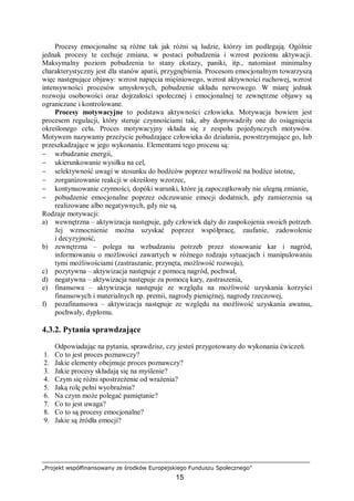 „Projekt współfinansowany ze środków Europejskiego Funduszu Społecznego”
15
Procesy emocjonalne są różne tak jak różni są ludzie, którzy im podlegają. Ogólnie
jednak procesy te cechuje zmiana, w postaci pobudzenia i wzrost poziomu aktywacji.
Maksymalny poziom pobudzenia to stany ekstazy, paniki, itp., natomiast minimalny
charakterystyczny jest dla stanów apatii, przygnębienia. Procesom emocjonalnym towarzyszą
więc następujące objawy: wzrost napięcia mięśniowego, wzrost aktywności ruchowej, wzrost
intensywności procesów umysłowych, pobudzenie układu nerwowego. W miarę jednak
rozwoju osobowości oraz dojrzałości społecznej i emocjonalnej te zewnętrzne objawy są
ograniczane i kontrolowane.
Procesy motywacyjne to podstawa aktywności człowieka. Motywacja bowiem jest
procesem regulacji, który steruje czynnościami tak, aby doprowadziły one do osiągnięcia
określonego celu. Proces motywacyjny składa się z zespołu pojedynczych motywów.
Motywem nazywamy przeżycie pobudzające człowieka do działania, powstrzymujące go, lub
przeszkadzające w jego wykonaniu. Elementami tego procesu są:
− wzbudzanie energii,
− ukierunkowanie wysiłku na cel,
− selektywność uwagi w stosunku do bodźców poprzez wrażliwość na bodźce istotne,
− zorganizowanie reakcji w określony wzorzec,
− kontynuowanie czynności, dopóki warunki, które ją zapoczątkowały nie ulegną zmianie,
− pobudzenie emocjonalne poprzez odczuwanie emocji dodatnich, gdy zamierzenia są
realizowane albo negatywnych, gdy nie są.
Rodzaje motywacji:
a) wewnętrzna – aktywizacja następuje, gdy człowiek dąży do zaspokojenia swoich potrzeb.
Jej wzmocnienie można uzyskać poprzez współpracę, zaufanie, zadowolenie
i decyzyjność,
b) zewnętrzna – polega na wzbudzaniu potrzeb przez stosowanie kar i nagród,
informowaniu o możliwości zawartych w różnego rodzaju sytuacjach i manipulowaniu
tymi możliwościami (zastraszanie, przynęta, możliwość rozwoju),
c) pozytywna – aktywizacja następuje z pomocą nagród, pochwał,
d) negatywna – aktywizacja następuje za pomocą kary, zastraszenia,
e) finansowa – aktywizacja następuje ze względu na możliwość uzyskania korzyści
finansowych i materialnych np. premii, nagrody pieniężnej, nagrody rzeczowej,
f) pozafinansowa – aktywizacja następuje ze względu na możliwość uzyskania awansu,
pochwały, dyplomu.
4.3.2. Pytania sprawdzające
Odpowiadając na pytania, sprawdzisz, czy jesteś przygotowany do wykonania ćwiczeń.
1. Co to jest proces poznawczy?
2. Jakie elementy obejmuje proces poznawczy?
3. Jakie procesy składają się na myślenie?
4. Czym się różni spostrzeżenie od wrażenia?
5. Jaką rolę pełni wyobraźnia?
6. Na czym może polegać pamiętanie?
7. Co to jest uwaga?
8. Co to są procesy emocjonalne?
9. Jakie są źródła emocji?
 