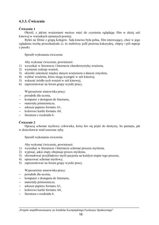 „Projekt współfinansowany ze środków Europejskiego Funduszu Społecznego”
16
4.3.3. Ćwiczenia
Ćwiczenie 1
Określ, z jakimi wrażeniami możesz mieć do czynienia oglądając film w dużej sali
kinowej w warunkach opisanych poniżej.
Byłeś na filmie z grupą kolegów. Sala kinowa była pełna, film interesujący, choć w jego
oglądaniu trochę przeszkadzało ci, że niektórzy jedli prażoną kukurydzę, chipsy i pili napoje
z puszki.
Sposób wykonania ćwiczenia
Aby wykonać ćwiczenie, powinieneś:
1) wyszukać w literaturze i Internecie charakterystykę wrażenia,
2) wymienić rodzaje wrażeń,
3) określić zależność między danym wrażeniem a danym zmysłem,
4) wybrać wrażenia, które mogą wystąpić w sali kinowej,
5) wskazać źródło tych wrażeń w sali kinowej,
6) zaprezentować na forum grupy wyniki pracy.
Wyposażenie stanowiska pracy:
− poradnik dla ucznia,
− komputer z dostępem do Internetu,
− materiały piśmiennicze,
− arkusze papieru formatu A1,
− kolorowe kartki formatu A4,
− literatura z rozdziału 6.
Ćwiczenie 2
Opracuj schemat myślowy człowieka, który boi się pójść do dentysty, bo pamięta, jak
w dzieciństwie miał usuwane zęby.
Sposób wykonania ćwiczenia
Aby wykonać ćwiczenie, powinieneś:
1) wyszukać w literaturze i Internecie schemat procesu myślenia,
2) wypisać, jakie etapy obejmuje proces myślenia,
3) sformułować przykładowe myśli pacjenta na każdym etapie tego procesu,
4) opracować schemat myślowy,
5) zaprezentować na forum grupy wyniki pracy.
Wyposażenie stanowiska pracy:
− poradnik dla ucznia,
− komputer z dostępem do Internetu,
− materiały piśmiennicze,
− arkusze papieru formatu A1,
− kolorowe kartki formatu A4,
− literatura z rozdziału 6.
 