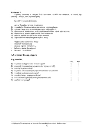 „Projekt współfinansowany ze środków Europejskiego Funduszu Społecznego”
17
Ćwiczenie 3
Zaplanuj rozmowę z chorym dzieckiem oraz człowiekiem starszym, na temat jego
choroby i emocji, jakie jej towarzyszą.
Sposób wykonania ćwiczenia
Aby wykonać ćwiczenie, powinieneś:
1) wyszukać w literaturze elementy procesu emocjonalnego,
2) wypisać, jakie emocje mogą towarzyszyć osobie chorej,
3) sformułować przykładowe myśli pacjenta na każdym etapie tego procesu,
4) sformułować pytania odpowiednio do wieku osoby,
5) określić bodźce biorące udział w tym procesie,
6) zaprezentować na forum grupy wyniki pracy.
Wyposażenie stanowiska pracy:
− materiały piśmiennicze,
− arkusze papieru formatu A1,
− kolorowe kartki formatu A4,
− literatura z rozdziału 6.
4.3.4. Sprawdzian postępów
Czy potrafisz:
Tak Nie
1) wyjaśnić istotę procesów poznawczych?  
2) rozróżnić poszczególne typy procesów poznawczych?  
3) wskazać źródła wrażeń?  
4) wyjaśnić zależność między spostrzeżeniem a wrażeniem?  
5) wyjaśnić istotę zapamiętywania?  
6) wymienić etapy procesu myślenia?  
7) wskazać różnicę między rodzajami spostrzeżeń?  
8) zdefiniować uwagę?  
 