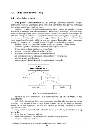 „Projekt współfinansowany ze środków Europejskiego Funduszu Społecznego”
18
Autorytarny
4.4. Style komunikowania się
4.4.1. Materiał nauczania
Istotą procesu komunikowania się jest przepływ informacji pomiędzy różnymi
podmiotami. Służy on uzgodnieniu przez wszystkich uczestników tego procesu wspólnego
i tożsamego rozumienia sytuacji lub stanu.
Prawidłowy przebieg procesu komunikowania się między ludźmi jest ułatwiony poprzez
stosowanie właściwego języka komunikowania. Należy dążyć do jasnego i jednoznacznego
formułowania wypowiedzi oraz do posługiwania się słowami i wyrażeniami zrozumiałymi dla
odbiorcy. Należy również unikać zbędnych treści i nieistotnych szczegółów. W sytuacji, gdy
nie jest się pewnym, czy dobrze rozumie się wypowiedź rozmówcy, wskazane jest zadawanie
pytań pozwalających ustalić właściwą treść otrzymanego komunikatu oraz powtarzanie
wypowiedzi rozmówcy w celu potwierdzenia, że zostały one właściwie zrozumiane.
Do ułatwienia procesu komunikowania się między ludźmi przyczynia się ponadto:
− odbieranie sygnałów niewerbalnych przekazywanych przez rozmówcę,
− utrzymywanie kontaktu wzrokowego z rozmówcą,
− taktowne i kulturalne zachowanie wobec rozmówcy,
− okazywanie zainteresowania tym, co mówi rozmówca,
− przyjazne nastawienie wyrażające się wyrazem twarzy i postawą ciała,
− unikanie sytuacji konfliktowych.
Podstawowe style komunikowania się przedstawiono na rysunku 1.
Rys. 1. Style komunikowania się [7, s. 25]
Wyróżnia się dwa podstawowe style komunikowania się: styl partnerski i styl
niepartnerski.
Osoby, które komunikują się w stylu partnerskim, traktują z taką samą powagą własne
cele, jak i cele partnera. Charakteryzują się one również tym, że nie narzucają własnego
zdania, nie oceniają wypowiedzi partnera, lecz uważnie go słuchają i starają się zrozumieć
jego punkt widzenia.
Chcąc scharakteryzować styl partnerski można powiedzieć, iż człowiek nim się
posługujący:
− nie narzuca swojego punktu widzenia,
− nie nakłania rozmówcy, aby zmienił własne poglądy czy postępowanie,
− nie ocenia zachowania partnera,
STYLE
KOMUNIKOWANIA
SIĘ
Partnerski Niepartnerski
Uległy
 