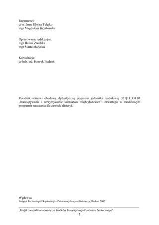 „Projekt współfinansowany ze środków Europejskiego Funduszu Społecznego”
1
Recenzenci:
dr n. farm. Elwira Telejko
mgr Magdalena Krystowska
Opracowanie redakcyjne:
mgr Halina Zwolska
mgr Marta Małysiak
Konsultacja:
dr hab. inż. Henryk Budzeń
Poradnik stanowi obudowę dydaktyczną programu jednostki modułowej 321[11].O1.03
„Nawiązywanie i utrzymywanie kontaktów międzyludzkich”, zawartego w modułowym
programie nauczania dla zawodu dietetyk.
Wydawca
Instytut Technologii Eksploatacji – Państwowy Instytut Badawczy, Radom 2007
 