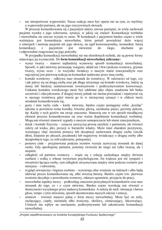 „Projekt współfinansowany ze środków Europejskiego Funduszu Społecznego”
22
− nie interpretować wypowiedzi. Nasza reakcja musi być oparta nie na tym, co myślimy
o wypowiedzi partnera, ale na jego rzeczywistych słowach.
W procesie komunikowania się z pacjentem należy zawsze pamiętać, że wiele zachowań
pacjenta wynika z jego schorzenia, sytuacji, w jakiej się znalazł. Komunikacja werbalna
i niewerbalna nie zawsze wyraża to samo. W kontaktach z pacjentem bardzo często o wiele
ważniejsza jest komunikacja niewerbalna, która potrafi powiedzieć dużo więcej
o emocjach i nastroju pacjenta niż jego słowny, na ogół konwencjonalny, komunikat. Istotą
komunikacji z pacjentem jest mówienie do niego, słuchanie go
i odpowiednie reagowanie na jego potrzeby.
W przypadku komunikacji niewerbalnej nie ma określonych technik, ale są pewne formy
stanowiące jej wyznacznik. Do form komunikacji niewerbalnej zaliczamy:
− wyraz twarzy – stanowi najbardziej wymowny sposób komunikacji niewerbalnej.
Sposób, w jaki mówimy poruszając wargami, układ ust i brwi podczas rozmowy, grymas
twarzy, wyraz oczu – to wszystko świadczy o naszym stanie emocjonalnym oraz
najczęściej jest pierwszą reakcją na komunikat nadawany przez inną osobę,
− kontakt wzrokowy – odkrywa nasz stosunek do rozmówcy. W zależności od tego, czy
i jak patrzy się na drugą osobę oraz jak długo utrzymuje się kontakt wzrokowy, ludzie są
mniej lub bardziej zainteresowani towarzystwem i podtrzymywaniem konwersacji.
Unikanie kontaktu wzrokowego może być odebrane jako objaw znudzenia lub braku
szczerości i zdecydowania. Z drugiej strony jednak nie można przesadzać i wpatrywać się
w naszego rozmówcę gdyż stawia go to w niezręcznej sytuacji i w efekcie może
utrudniać komunikowanie się,
− gesty i inne ruchy ciała – kiedy mówimy, bardzo często pomagamy sobie „kreśląc”
rękoma w powietrzu rożne kształty, kiwamy głową, zaciskamy pięści, grozimy palcem,
itp. Każdy z tych gestów ma swoje znaczenie. Stanowią one w ten sposób nieodłączny
element procesu komunikowania się oraz ważne dopełnienie komunikacji werbalnej.
Mogą one również stanowić sygnały o naszym samopoczuciu lub stanie emocjonalnym,
− dotyk i kontakt fizyczny – oznacza zazwyczaj pewną zażyłość z partnerem, ale również
zależy od wieku, płci, pozycji w hierarchii władzy. Może mieć charakter pozytywny,
wyrażający chęć niesienia pomocy lub akceptacji zachowania drugiej osoby (uścisk
dłoni, klepanie po plecach, pocałunek) lub negatywny świadczący o drugiej osoby albo
dezaprobacie tego, co robi (uderzanie, potrącanie),
− postawa ciała – przyjmowana podczas rozmów wyraża zazwyczaj stosunek do danej
osoby. Gdy aprobujemy partnera, jesteśmy zwróceni do niego nie tylko twarzą, ale i
stopami,
− odległość od partnera rozmowy – wiąże się z relacją zachodząca między dwiema
osobami i walką o własne terytorium psychologiczne. Im większa jest nić sympatii i
otwartości łącząca osoby, tym odległość utrzymywana między nimi podczas rozmów jest
mniejsza – i odwrotnie,
− wygląd zewnętrzny i higiena osobista – wywierają silne wrażenie na ludziach i albo będą
ułatwiać proces komunikowania się, albo stworzą barierę. Bardzo często tzw. pierwsze
wrażenie decyduje o powodzeniu rozmowy, zdanym egzaminie, przyjęciu do pracy,
− niewerbalne aspekty mowy – podkreślają znaczenie przesyłanych komunikatów oraz nasz
stosunek do tego, co i o czym mówimy. Bardzo często wyrokują one również o
skuteczności wysyłanego przez nadawcę komunikatu. A należą do nich: intonacja i barwa
głosu, tempo i rytm mówienia, sposób akcentowania naszych odczuć i emocji,
− uśmiech – również stanowi jedną z form mowy niewerbalnej. Może być on miły,
zachęcający, ciepły, nieśmiały albo ironiczny, złośliwy, ośmieszający, lekceważący.
Uśmiech ma wpływ na nawiązanie, podtrzymywanie lub zakończenie komunikacji
niewerbalnej.
 