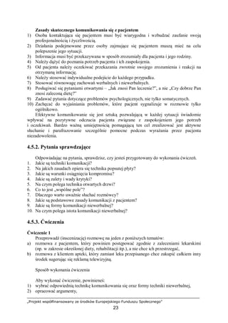 „Projekt współfinansowany ze środków Europejskiego Funduszu Społecznego”
23
Zasady skutecznego komunikowania się z pacjentem
1) Osoba kontaktująca się pacjentem musi być wiarygodna i wzbudzać zaufanie swoją
profesjonalnością i życzliwością.
2) Działania podejmowane przez osoby zajmujące się pacjentem muszą mieć na celu
polepszenie jego sytuacji.
3) Informacja musi być przekazywana w sposób zrozumiały dla pacjenta i jego rodziny.
4) Należy dążyć do poznania potrzeb pacjenta i ich zaspokojenia.
5) Od pacjenta należy oczekiwać przekazania zwrotnie swojego zrozumienia i reakcji na
otrzymaną informację.
6) Należy stosować indywidualne podejście do każdego przypadku.
7) Stosować równowagę zachowań werbalnych i niewerbalnych.
8) Posługiwać się pytaniami otwartymi – „Jak znosi Pan leczenie?”, a nie „Czy dobrze Pan
znosi zaleconą dietę?”
9) Zadawać pytania dotyczące problemów psychologicznych, nie tylko somatycznych.
10) Zachęcać do wyjaśniania problemów, które pacjent sygnalizuje w rozmowie tylko
ogólnikowo.
Efektywne komunikowanie się jest sztuką pozwalającą w każdej sytuacji świadomie
wpływać na pozytywne odczucia pacjenta związane z zaspokojeniem jego potrzeb
i oczekiwań. Bardzo ważną umiejętnością pomagającą ten cel zrealizować jest aktywne
słuchanie i parafrazowanie szczególnie pomocne podczas wyrażania przez pacjenta
niezadowolenia.
4.5.2. Pytania sprawdzające
Odpowiadając na pytania, sprawdzisz, czy jesteś przygotowany do wykonania ćwiczeń.
1. Jakie są techniki komunikacji?
2. Na jakich zasadach opiera się technika popsutej płyty?
3. Jakie są warunki osiągnięcia kompromisu?
4. Jakie są zalety i wady krytyki?
5. Na czym polega technika otwartych drzwi?
6. Co to jest „wspólne pole”?
7. Dlaczego warto uważnie słuchać rozmówcy?
8. Jakie są podstawowe zasady komunikacji z pacjentem?
9. Jakie są formy komunikacji niewerbalnej?
10. Na czym polega istota komunikacji niewerbalnej?
4.5.3. Ćwiczenia
Ćwiczenie 1
Przeprowadź (inscenizację) rozmowę na jeden z poniższych tematów:
a) rozmowa z pacjentem, który powinien postępować zgodnie z zaleceniami lekarskimi
(np. w zakresie określonej diety, rehabilitacji itp.), a nie chce ich przestrzegać,
b) rozmowa z klientem apteki, który zamiast leku przepisanego chce zakupić całkiem inny
środek sugerując się reklamą telewizyjną.
Sposób wykonania ćwiczenia
Aby wykonać ćwiczenie, powinieneś:
1) wybrać odpowiednią technikę komunikowania się oraz formy techniki niewerbalnej,
2) opracować argumenty,
 
