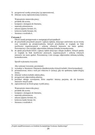„Projekt współfinansowany ze środków Europejskiego Funduszu Społecznego”
24
3) przygotować scenkę sytuacyjną i ją zaprezentować,
4) dokonać oceny zaprezentowanej rozmowy.
Wyposażenie stanowiska pracy:
− poradnik dla ucznia,
− komputer z dostępem do Internetu,
− materiały piśmiennicze,
− arkusze papieru formatu A1,
− kolorowe kartki formatu A4,
− literatura z rozdziału 6.
Ćwiczenie 2
Określ zasady postępowania w następujących przypadkach:
a) do przychodni przychodzi pacjent i zgłasza żądania, dotyczące umówienia się na wizytę
oraz warunków jej przeprowadzenia, których przychodnia ze względu na brak
możliwości organizacyjnych i ochronę własnych interesów nie może spełnić.
Porozmawiaj z nim stosując odpowiednio dobraną technikę komunikowania,
b) do apteki przychodzi klient i zgłasza żądani dotyczące zakupu środków, których apteka
ze względu na brak możliwości prawnych, organizacyjnych i ochronę własnych
interesów nie może spełnić. Porozmawiaj z nim stosując odpowiednio dobraną technikę
komunikowania.
Sposób wykonania ćwiczenia
Aby wykonać ćwiczenie, powinieneś:
1) wyszukać w literaturze i Internecie charakterystykę różnych technik i form komunikacji,
2) przeanalizować, która z nich jest właściwa w sytuacji, gdy nie spełniamy żądań drugiej
strony,
3) dokonać wyboru techniki zdartej płyty,
4) przygotować odpowiednią odmowę,
5) poszukać takiego rozwiązania, które zaspokoi interesy pacjenta, ale nie kosztem
interesów innych osób,
6) zaprezentować na forum grupy wyniki pracy.
Wyposażenie stanowiska pracy:
− poradnik dla ucznia,
− komputer z dostępem do Internetu,
− materiały piśmiennicze,
− arkusze papieru formatu A1,
− kolorowe kartki format A4,
− literatura z rozdziału 6.
 