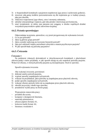„Projekt współfinansowany ze środków Europejskiego Funduszu Społecznego”
27
3) w bezpośrednich kontaktach z pacjentem respektować jego prawa i zachowanie godności,
4) stosować całą gamę środków porozumiewania się dla wspierania go w trudnej sytuacji,
jaką jest choroba,
5) właściwie rozpoznawać jego obawy, stres i momenty załamania,
6) udzielać emocjonalnego wsparcia, gdy taka porada i interwencja jest konieczna,
7) mieć świadomość, że dobry stan pacjenta jest osiągany w drodze wspólnych działań
wszystkich pracowników opieki zdrowotno-socjalnej.
4.6.2. Pytania sprawdzające
Odpowiadając na pytania, sprawdzisz, czy jesteś przygotowany do wykonania ćwiczeń.
1. Co to jest potrzeba?
2. Jakie są główne grupy potrzeb?
3. Jakie czynniki wpływają na tworzenie hierarchii potrzeb?
4. Jaka jest zależność między potrzebami człowieka a stanem psychicznym pacjenta?
5. W jaki sposób bada się potrzeby pacjentów?
4.6.3. Ćwiczenia
Ćwiczenie 1
Na podstawie własnych doświadczeń w dotychczasowych kontaktach z placówkami
zdrowia podaj i omów przykłady, w jaki sposób starają się one zaspokoić potrzeby pacjenta.
Wskaż też obszary, w których potrzeby pacjenta są niezaspokojone. Oceń to zjawisko.
Sposób wykonania ćwiczenia
Aby wykonać ćwiczenie, powinieneś:
1) dokonać analizy potrzeb pacjenta,
2) wypisać sposoby zaspakajania tych potrzeb,
3) wskazać na przykładach, jakie potrzeby są zaspakajane przez placówki zdrowia,
4) podać sposoby zaspakajania tych potrzeb,
5) wskazać obszary potrzeb, które nie są zaspakajane przez placówki zdrowia,
6) określić przyczynę i skutki tego zjawiska,
7) przedstawić wyniki pracy na forum grupy.
Wyposażenie stanowiska pracy:
− poradnik dla ucznia,
− komputer z dostępem do Internetu,
− materiały piśmiennicze,
− arkusze papieru formatu A1,
− kolorowe kartki format A4,
− literatura z rozdziału 6.
 