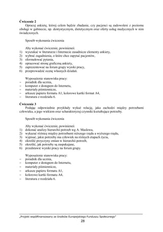 „Projekt współfinansowany ze środków Europejskiego Funduszu Społecznego”
28
Ćwiczenie 2
Opracuj ankietę, której celem będzie zbadanie, czy pacjenci są zadowoleni z poziomu
obsługi w gabinecie, np. dentystycznym, dietetycznym oraz oferty usług medycznych w nim
świadczonych.
Sposób wykonania ćwiczenia
Aby wykonać ćwiczenie, powinieneś:
1) wyszukać w literaturze i Internecie zasadnicze elementy ankiety,
2) wybrać zagadnienia, o które chce zapytać pacjentów,
3) sformułować pytania,
4) opracować stronę graficzną ankiety,
5) zaprezentować na forum grupy wyniki pracy,
6) przeprowadzić ocenę własnych działań.
Wyposażenie stanowiska pracy:
− poradnik dla ucznia,
− komputer z dostępem do Internetu,
− materiały piśmiennicze,
− arkusze papieru formatu A1, kolorowe kartki format A4,
− literatura z rozdziału 6.
Ćwiczenie 3
Podając odpowiednie przykłady wykaż relację, jaka zachodzi między potrzebami
człowieka, a jego wiekiem oraz scharakteryzuj czynniki kształtujące potrzeby.
Sposób wykonania ćwiczenia
Aby wykonać ćwiczenie, powinieneś:
1) dokonać analizy hierarchii potrzeb wg A. Maslowa,
2) wykazać różnicę między potrzebami niższego rzędu a wyższego rzędu,
3) wypisać, jakie potrzeby ma człowiek na różnych etapach życia,
4) określić przyczyny zmian w hierarchii potrzeb,
5) określić, jak potrzeby są zaspakajane,
6) przedstawić wyniki pracy na forum grupy.
Wyposażenie stanowiska pracy:
− poradnik dla ucznia,
− komputer z dostępem do Internetu,
− materiały piśmiennicze,
− arkusze papieru formatu A1,
− kolorowe kartki formatu A4,
− literatura z rozdziału 6.
 